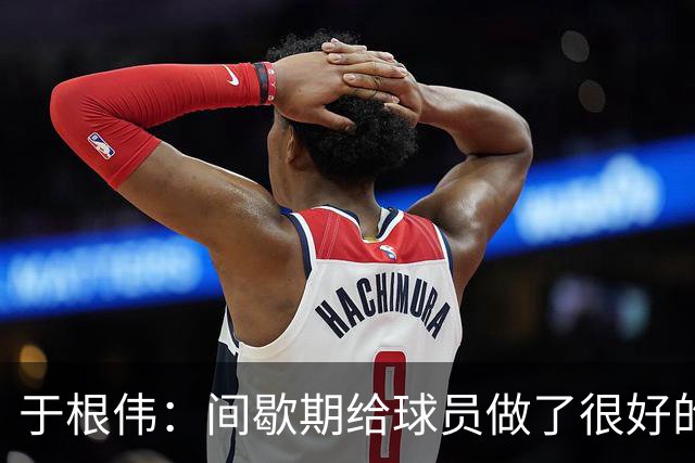 于根伟：间歇期给球员做了很好的恢复调整，全队上下要统一思想