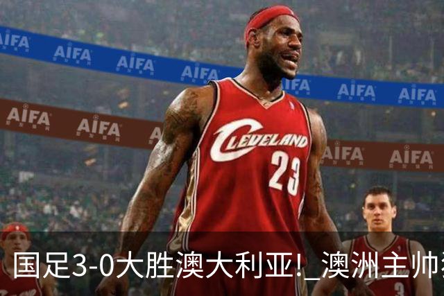 国足3-0大胜澳大利亚! 澳洲主帅狂赞中国队一人, 他撑起男足的未来