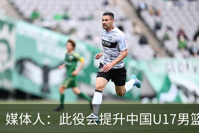 媒体人：此役会提升中国U17男篮的信心 大家该相信自己是有实力的