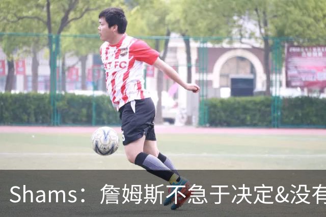 Shams：詹姆斯不急于决定&没有时间表 勇士骑士热火三队脱颖而出